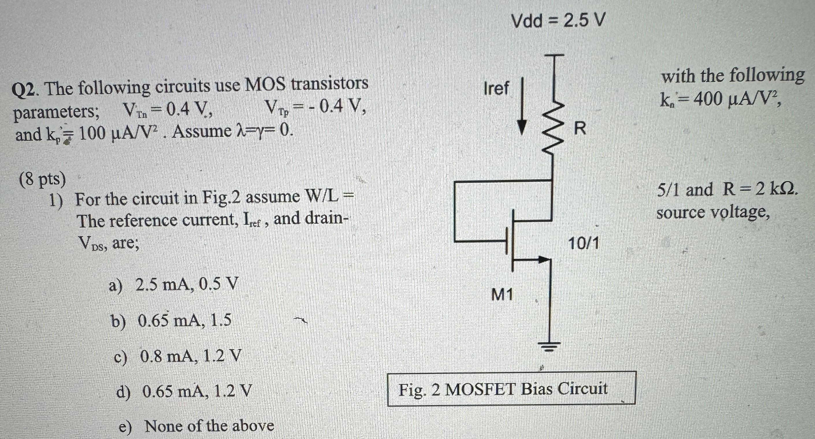 Q2. The following circuits use MOS transistors with the following parameters; Vtnn = 0.4 V, VTp = −0.4 V, kn = 400 μA/V2 and kp = 100 μA/V2. Assume λ = γ = 0. (8 pts) For the circuit in Fig. 2 assume W/L = 5/1 and R = 2kΩ. The reference current, Iref , and drain-source voltage VDS, are; a) 2.5 mA, 0.5 V b) 0.65 mA, 1.5 c) 0.8 mA, 1.2 V d) 0.65 mA, 1.2 V e) None of the above Fig. 2 MOSFET Bias Circuit