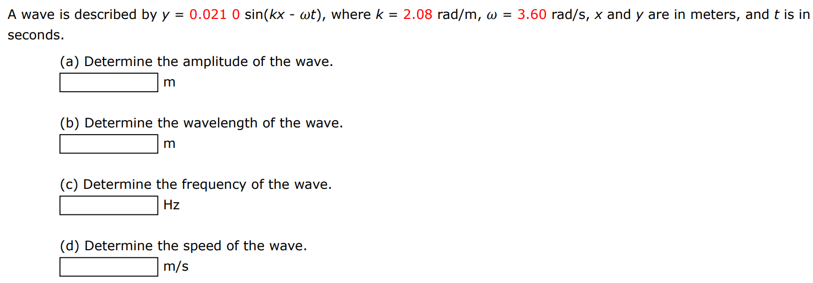 A wave is described by y = 0.0210 sin⁡(kx−ωt), where k = 2.08 rad/m, ω = 3.60 rad/s, x and y are in meters, and t is in seconds. (a) Determine the amplitude of the wave. m (b) Determine the wavelength of the wave. m (c) Determine the frequency of the wave. Hz (d) Determine the speed of the wave. m/s 