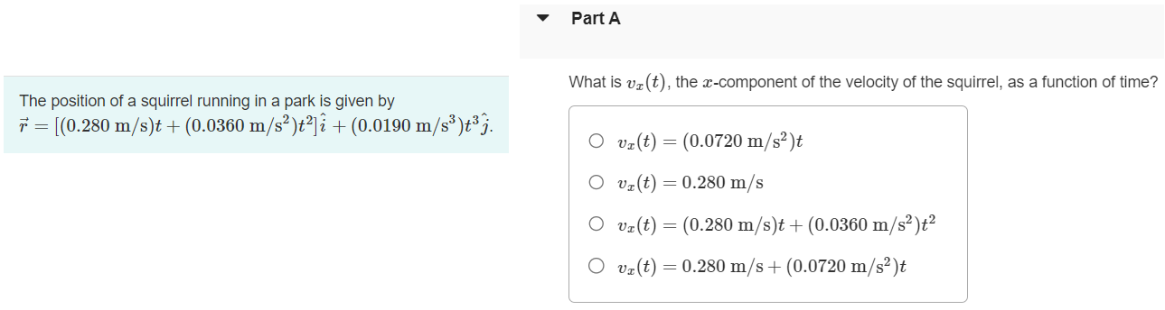 The position of a squirrel running in a park is given by Part A What is vx(t), the x-component of the velocity of the squirrel, as a function of time? r→ = [(0.280 m/s)t + (0.0360 m/s2)t2]i^ + (0.0190 m/s3)t3 j^. vx(t) = (0.0720 m/s2)t vx(t) = 0.280 m/s vx(t) = (0.280 m/s)t + (0.0360 m/s2)t2 vx(t) = 0.280 m/s + (0.0720 m/s2)t Part B What is vy(t), the y-component of the velocity of the squirrel, as a function of time? vy(t) = (0.0570 m/s2)t2 vy(t) = (0.0570 m/s3)t vy(t) = (0.0570 m/s3)t + (0.0720 m/s2)t2 vy(t) = (0.0570 m/s3)t2 Submit Request Answer Part C At t = 5.40 s, how far is the squirrel from its initial position? Express your answer with the appropriate units. r = Value Units Part D At t = 5.40 s, what is the magnitude of the squirrel's velocity? Express your answer with the appropriate units. v = Value Units Units Submit Request Answer Part E At t = 5.40 s, what is the direction (in degrees counterclockwise from +x-axis) of the squirrel's velocity? Express your answer in degrees.