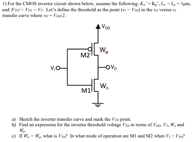 For the CMOS inverter circuit shown below, assume the following: Kn′ = Kp′, Ln = Lp = 1 μm, and |VTP| = VTN = VT. Let's define the threshold as the point (vI = VTH) in the vO versus vI transfer curve where vO = VDD/2. a) Sketch the inverter transfer curve and mark the VTH point. b) Find an expression for the inverter threshold voltage VTH in terms of VDD, VT, Wn and Wp. c) If Wn = Wp, what is VTH ? In what mode of operation are M1 and M2 when VI = VTH ? 