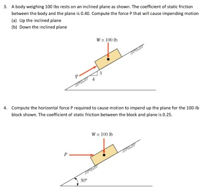 A body weighing 100 lbs rests on an inclined plane as shown. The coefficient of static friction between the body and the plane is 0.40. Compute the force P that will cause impending motion (a) Up the inclined plane (b) Down the inclined plane Compute the horizontal force P required to cause motion to impend up the plane for the 100−lb block shown. The coefficient of static friction between the block and plane is 0.25.