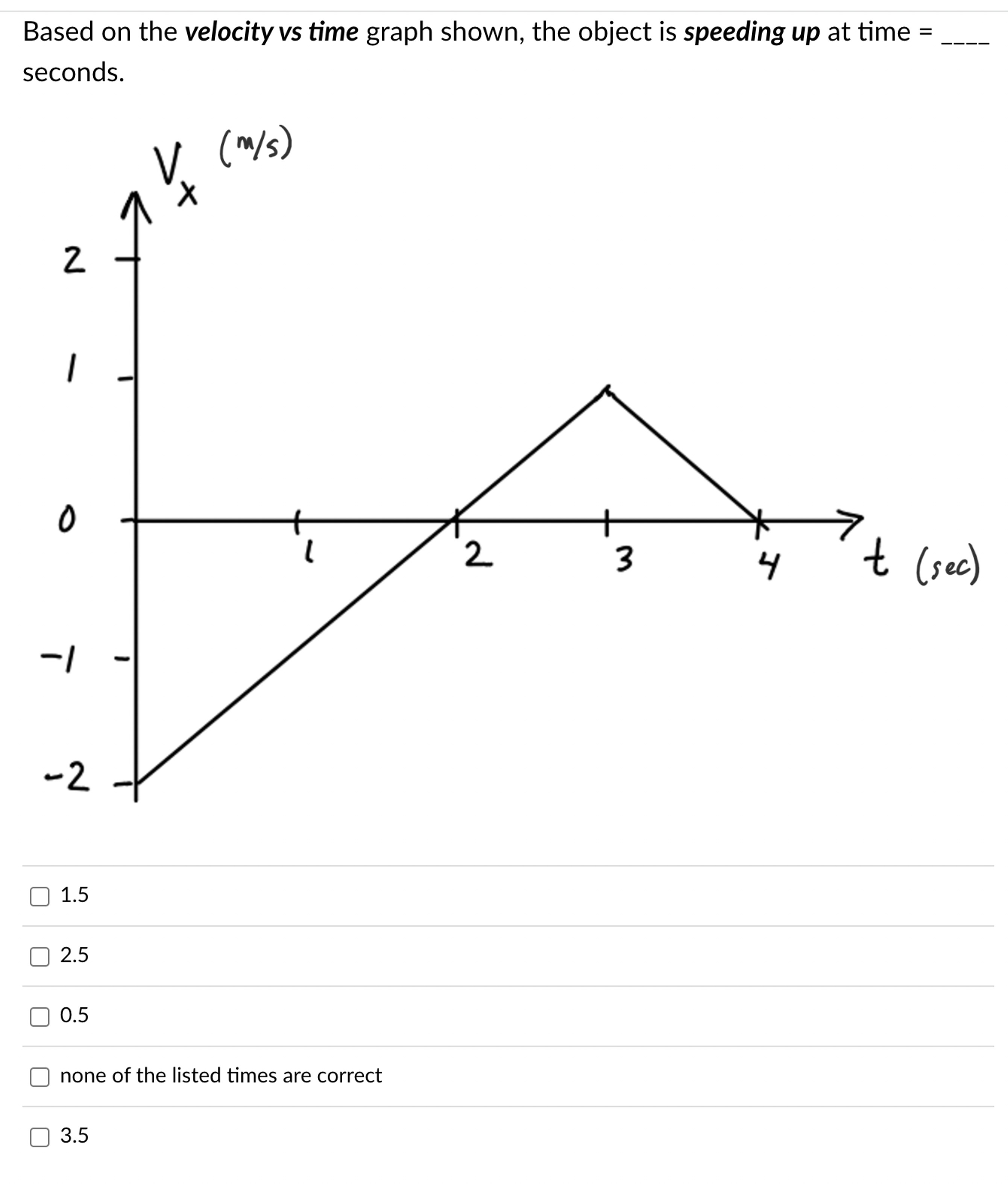 Based on the velocity vs time graph shown, the object is speeding up at time = seconds. 1.5 2.5 0.5 none of the listed times are correct 3.5