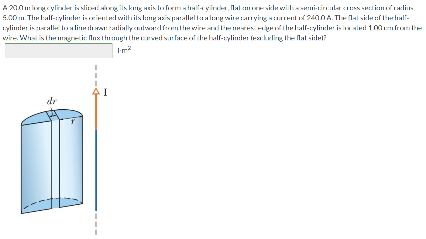 A 20.0 m long cylinder is sliced along its long axis to form a half-cylinder, flat on one side with a semi-circular cross section of radius 5.00 m. The half-cylinder is oriented with its long axis parallel to a long wire carrying a current of 240.0 A. The flat side of the half-cylinder is parallel to a line drawn radially outward from the wire and the nearest edge of the half-cylinder is located 1.00 cm from the wire. What is the magnetic flux through the curved surface of the half-cylinder (excluding the flat side)? T.m2