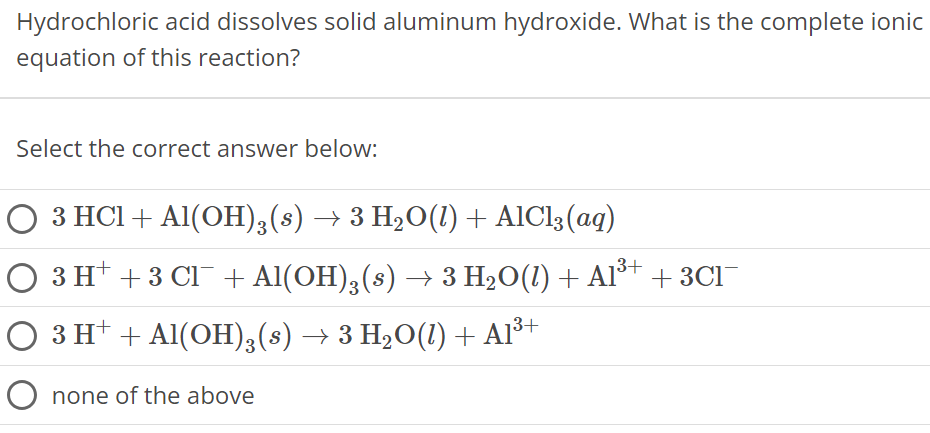 Hydrochloric acid dissolves solid aluminum hydroxide. What is the complete ionic equation of this reaction? Select the correct answer below: 3 HCl + Al(OH)3(s) → 3 H2O(l) + AlCl3(aq) 3H+ + 3Cl− + Al(OH)3(s) → 3H2O(l) + Al3+ + 3Cl− 3H+ + Al(OH)3(s) → 3H2O(l) + Al3+ none of the above