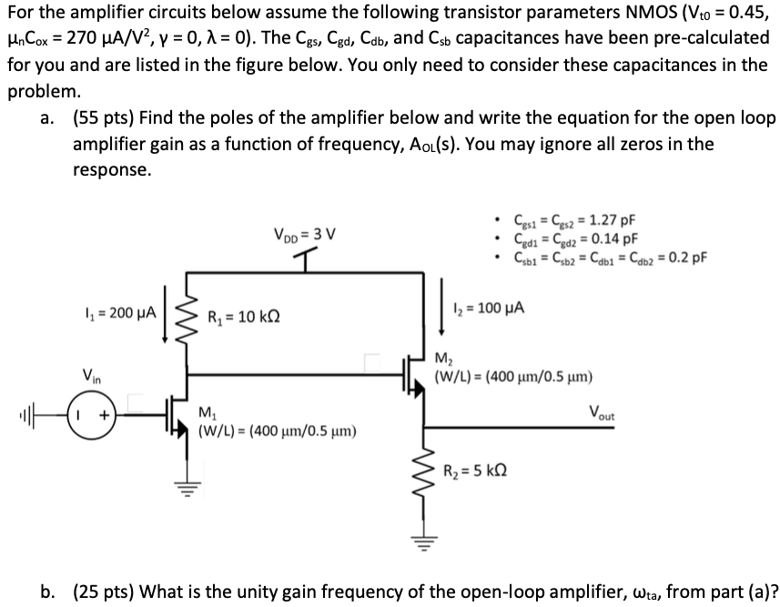 For the amplifier circuits below assume the following transistor parameters NMOS (Vt0 = 0.45, μnCox = 270 μA/V2, γ = 0, λ = 0 ). The Cgs, Cgd, Cdb, and Csb capacitances have been pre-calculated for you and are listed in the figure below. You only need to consider these capacitances in the problem. a. (55 pts) Find the poles of the amplifier below and write the equation for the open loop amplifier gain as a function of frequency, AoL(s). You may ignore all zeros in the response. b. (25 pts) What is the unity gain frequency of the open-loop amplifier, ωta, from part (a)?