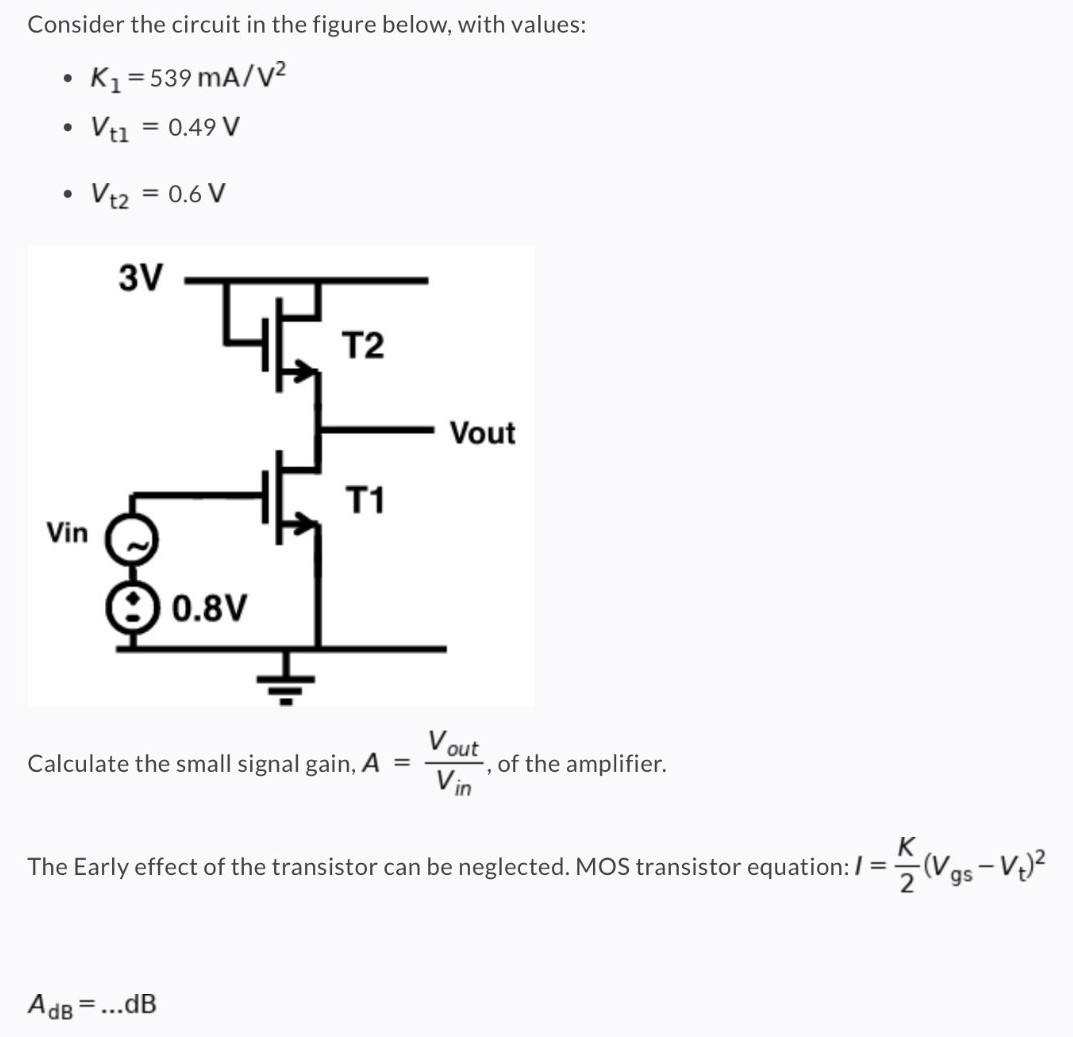 Consider the circuit in the figure below, with values: K1 = 539 mA/V2 Vt1 = 0.49 V Vt2 = 0.6 V Calculate the small signal gain, A = Vout Vin, of the amplifier. The Early effect of the transistor can be neglected. MOS transistor equation: I = K 2 (Vgs − Vt) 2 AdB = … dB 