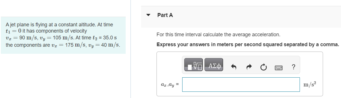 A jet plane is flying at a constant altitude. At time t1 = 0 it has components of velocity vx = 90 m/s, vy = 105 m/s. At time t2 = 35.0 s the components are vx = 175 m/s, vy = 40 m/s. Part A For this time interval calculate the average acceleration. Express your answers in meters per second squared separated by a comma. ax, ay = m/s2 Part B Find the magnitude of the average acceleration. Express your answer in meters per second squared. aav = m/s2 Submit Request Answer Part C Find the direction of the average acceleration (let the direction be the angle that the vector makes with the +x axis, measured counterclockwise). Express your answer in degrees. θ =