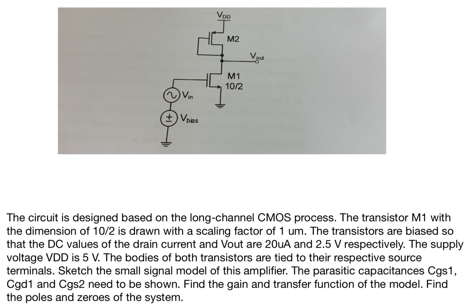 The circuit is designed based on the long-channel CMOS process. The transistor M1 with the dimension of 10/2 is drawn with a scaling factor of 1 um. The transistors are biased so that the DC values of the drain current and Vout are 20 uA and 2.5 V respectively. The supply voltage VDD is 5 V. The bodies of both transistors are tied to their respective source terminals. Sketch the small signal model of this amplifier. The parasitic capacitances Cgs1, Cgd1 and Cgs2 need to be shown. Find the gain and transfer function of the model. Find the poles and zeroes of the system. 