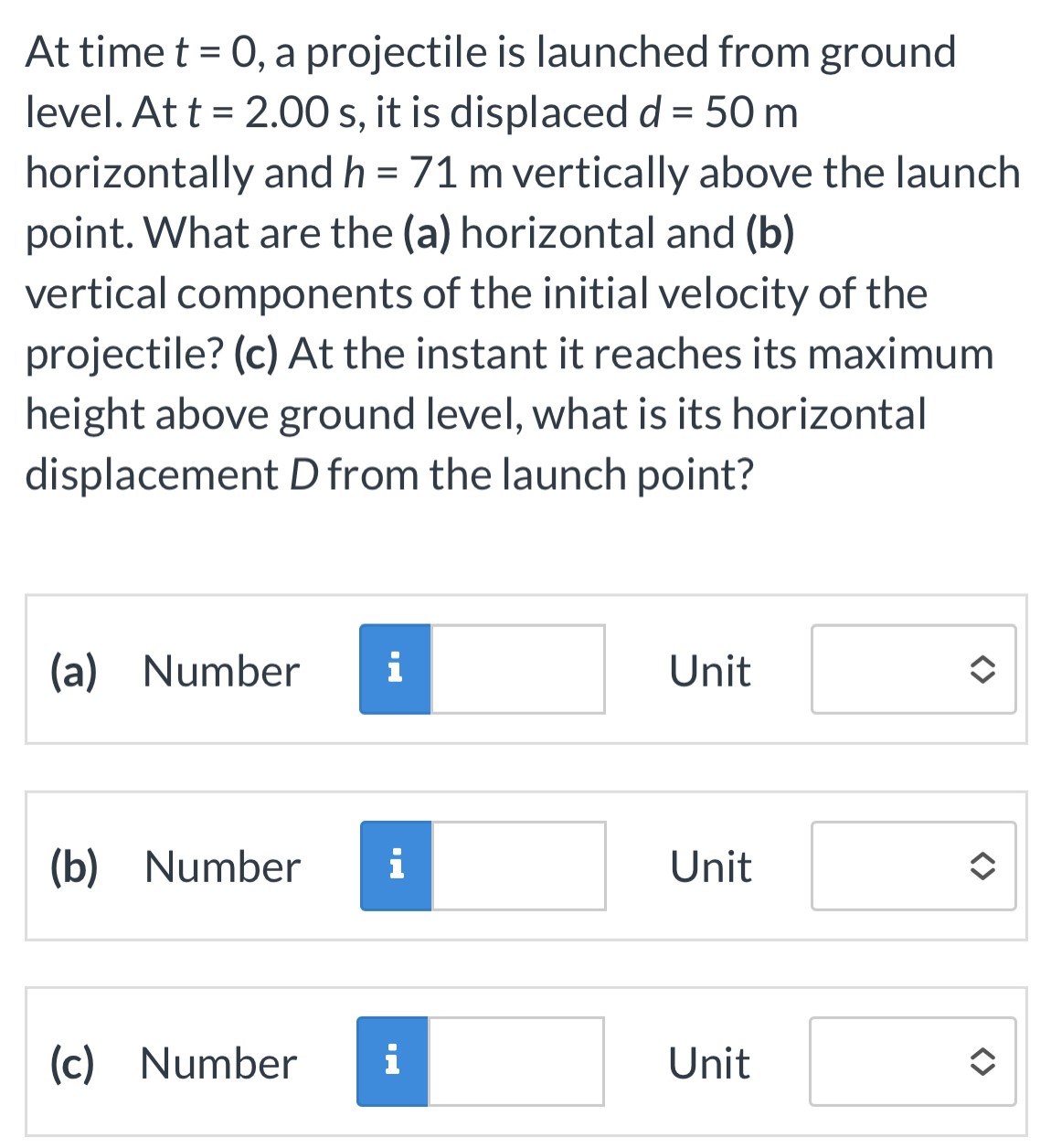 At time t = 0, a projectile is launched from ground level. At t = 2.00 s, it is displaced d = 50 m horizontally and h = 71 m vertically above the launch point. What are the (a) horizontal and (b) vertical components of the initial velocity of the projectile? (c) At the instant it reaches its maximum height above ground level, what is its horizontal displacement D from the launch point? (a) Number Unit (b) Number Unit (c) Number Unit