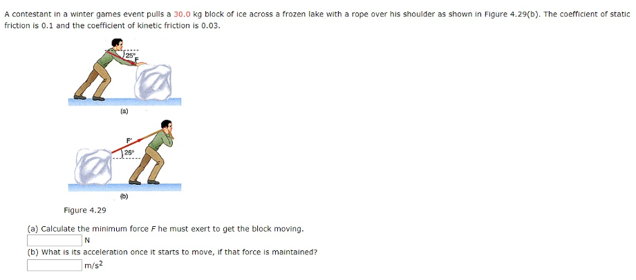 A contestant in a winter games event pulls a 30.0 kg block of ice across a frozen lake with a rope over his shoulder as shown in Figure 4.29 (b). The coefficient of static friction is 0.1 and the coefficient of kinetic friction is 0.03. (a) (b) Figure 4.29 (a) Calculate the minimum force F he must exert to get the block moving. (b) What is its acceleration once it starts to move, if that force is maintained? m/s2