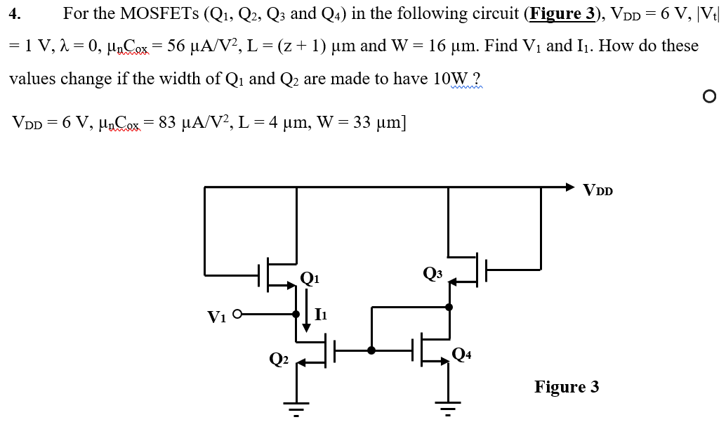 For the MOSFETs (Q1, Q2, Q3 and Q4) in the following circuit ( Figure 3 ), VDD = 6 V, |Vt| = 1 V, λ = 0, μnC2 x = 56 μA/V2, L = (z+1)μm and W = 16 μm. Find V1 and I1. How do these values change if the width of Q1 and Q2 are made to have 10 W ? VDD = 6 V, μnCpx = 83 μA/V2, L = 4 μm, W = 33 μm]