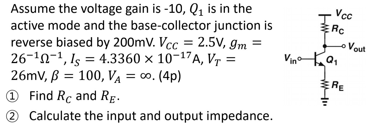 Assume the voltage gain is −10, Q1 is in the active mode and the base-collector junction is reverse biased by 200 mV. VCC = 2.5 V, gm = 26−1 Ω−1, IS = 4.3360×10−17 A, VT = 26 mV, β = 100, VA = ∞. (4p) (1) Find RC and RE. (2) Calculate the input and output impedance.