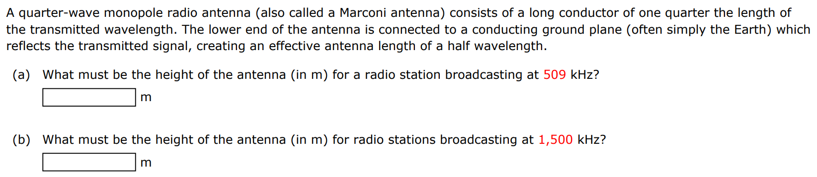 A quarter-wave monopole radio antenna (also called a Marconi antenna) consists of a long conductor of one quarter the length of the transmitted wavelength. The lower end of the antenna is connected to a conducting ground plane (often simply the Earth) which reflects the transmitted signal, creating an effective antenna length of a half wavelength. (a) What must be the height of the antenna (in m ) for a radio station broadcasting at 509 kHz? m (b) What must be the height of the antenna (in m) for radio stations broadcasting at 1,500 kHz? m 