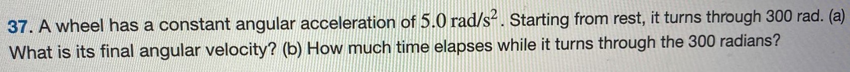 A wheel has a constant angular acceleration of 5.0 rad/s2. Starting from rest, it turns through 300 rad. (a) What is its final angular velocity? (b) How much time elapses while it turns through the 300 radians? 