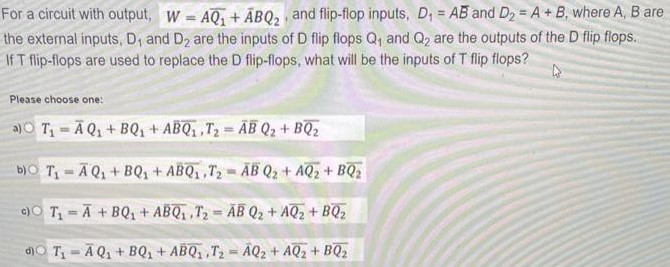 For a circuit with output, W = AQ1¯+A¯BQ2, and flip-flop inputs, D1 = A and ¯D2 = A+B, where A, B are the external inputs, D1 and D2 are the inputs of D flip flops Q1 and Q2 are the outputs of the D flip flops. If T flip-flops are used to replace the D flip-flops, what will be the inputs of T flip flops? Please choose one: a) T1 = A¯Q1+BQ1+AB¯Q1¯, T2 = A¯B¯Q2+BQ2¯ b) 0 T1 = A¯Q1+BQ1+AB¯Q1¯, T2 = A¯B¯Q2+AQ2¯+BQ2¯ c) 0 T1 = A¯+BQ1+AB¯Q1¯, T2 = A¯B¯Q2+AQ2¯+BQ2¯ d) O T T1 = A¯Q1+BQ1+AB¯Q1¯, T2 = A¯Q2+AQ2¯+BQ2¯