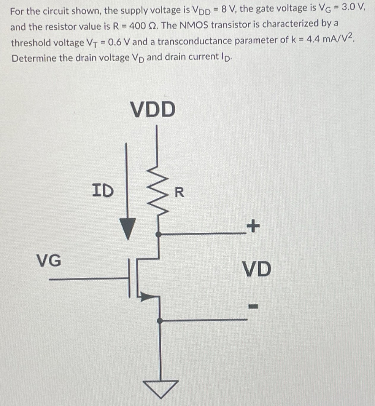 For the circuit shown, the supply voltage is VDD = 8 V, the gate voltage is VG = 3.0 V, and the resistor value is R = 400 Ω. The NMOS transistor is characterized by a threshold voltage VT = 0.6 V and a transconductance parameter of k = 4.4 mA/V2. Determine the drain voltage VD and drain current ID.