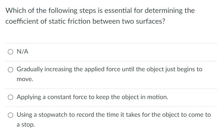 Which of the following steps is essential for determining the coefficient of static friction between two surfaces? N/A Gradually increasing the applied force until the object just begins to move. Applying a constant force to keep the object in motion. Using a stopwatch to record the time it takes for the object to come to a stop.