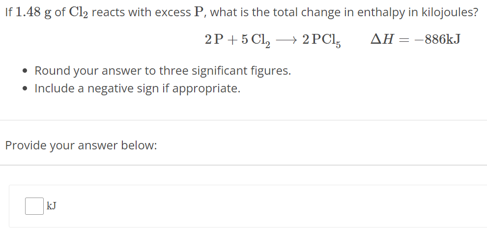 If 1.48 g of Cl2 reacts with excess P, what is the total change in enthalpy in kilojoules? 2 P + 5 Cl2 ⟶ 2 PCl5 ΔH = −886 kJ Round your answer to three significant figures. Include a negative sign if appropriate. Provide your answer below: