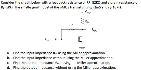 Consider the circuit below with a feedback resistance of RF = 82 KΩ and a drain resistance of RD = 5 KΩ. The small-signal model of the nMOS transistor is gm = 3 mS and ro = 10 KΩ. a. Find the input impedance RIN using the Miller approximation. b. Find the input impedance without using the Miller approximation. c. Find the output impedance Rout using the Miller approximation. d. Find the output impedance without using the Miller approximation.