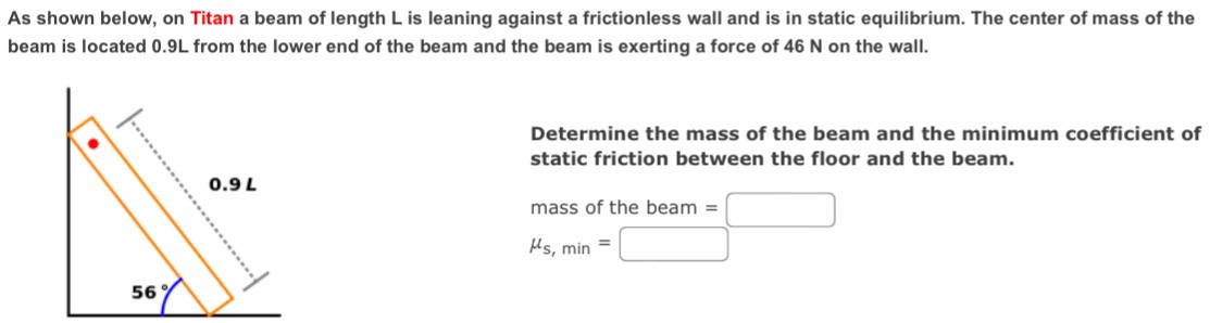 As shown below, on Titan a beam of length L is leaning against a frictionless wall and is in static equilibrium. The center of mass of the beam is located 0.9 L from the lower end of the beam and the beam is exerting a force of 46 N on the wall. Determine the mass of the beam and the minimum coefficient of static friction between the floor and the beam. mass of the beam = μs, min =