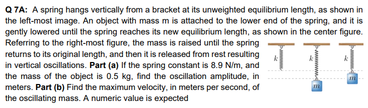 Q 7A: A spring hangs vertically from a bracket at its unweighted equilibrium length, as shown in the left-most image. An object with mass m is attached to the lower end of the spring, and it is gently lowered until the spring reaches its new equilibrium length, as shown in the center figure. Referring to the right-most figure, the mass is raised until the spring returns to its original length, and then it is released from rest resulting in vertical oscillations. Part (a) If the spring constant is 8.9 N/m, and the mass of the object is 0.5 kg, find the oscillation amplitude, in meters. Part (b) Find the maximum velocity, in meters per second, of the oscillating mass. A numeric value is expected