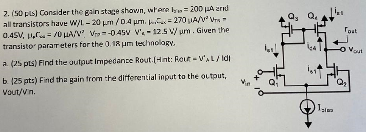 Consider the gain stage shown, where Ibias = 200 μA and all transistors have W/L = 20 μm/0.4 μm. μnCox = 270 μA/V2 VTN = 0.45 V, μpCox = 70 μA/V2, VTP = −0.45 VV′ = 12.5 V/μm. Given the transistor parameters for the 0.18 μm technology, a. (25 pts) Find the output Impedance Rout. (Hint: Rout = V′AL/Id) b. (25 pts) Find the gain from the differential input to the output, Vout/Vin.