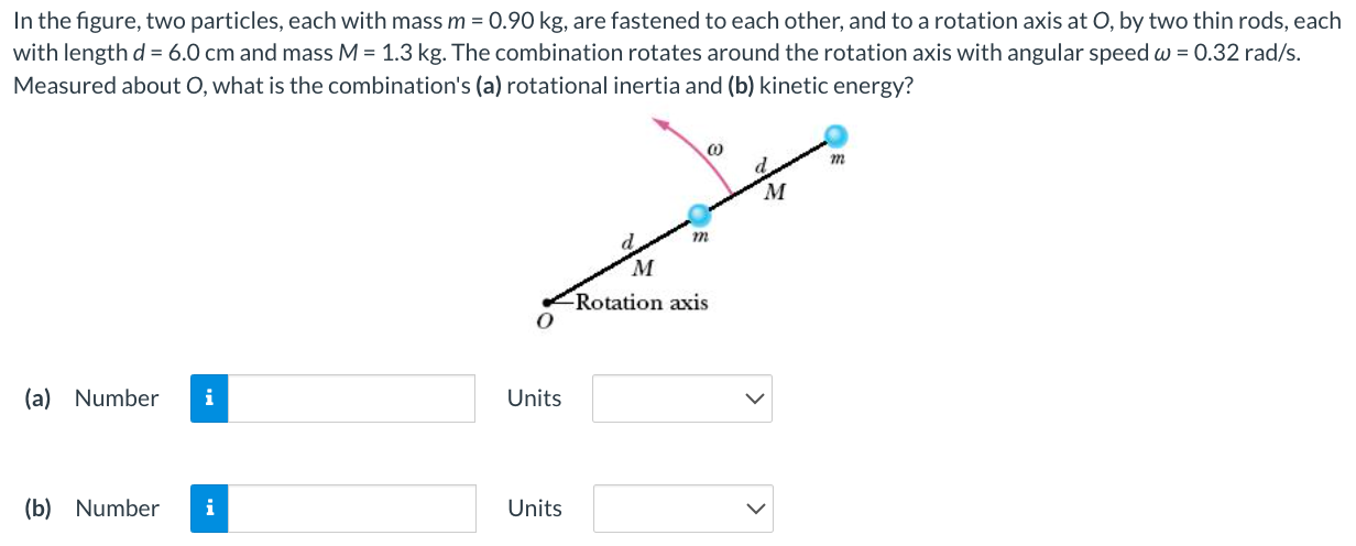 In the figure, two particles, each with mass m = 0.90 kg, are fastened to each other, and to a rotation axis at O, by two thin rods, each with length d = 6.0 cm and mass M = 1.3 kg. The combination rotates around the rotation axis with angular speed ω = 0.32 rad/s. Measured about O, what is the combination's (a) rotational inertia and (b) kinetic energy? (a) Number Units (b) Number Units