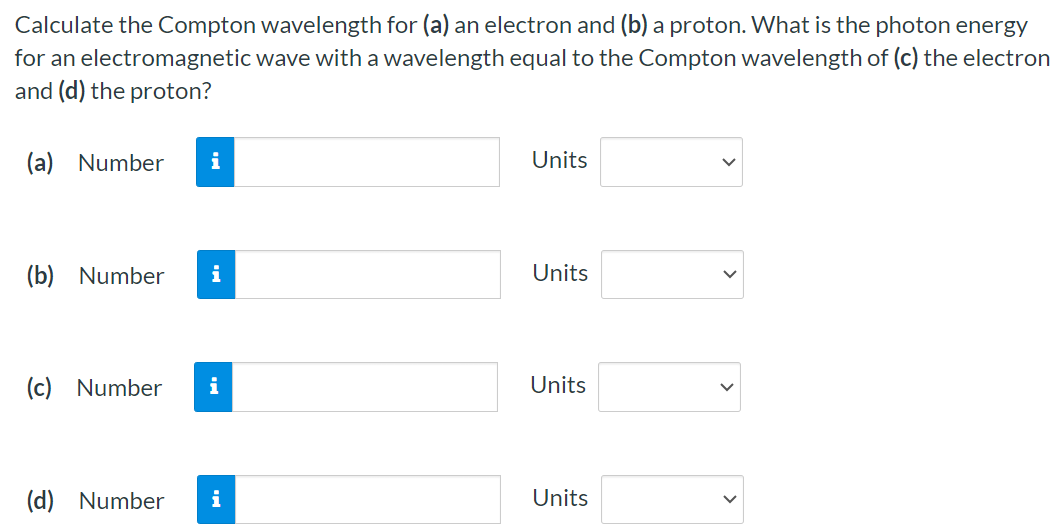 Calculate the Compton wavelength for (a) an electron and (b) a proton. What is the photon energy for an electromagnetic wave with a wavelength equal to the Compton wavelength of (c) the electron and (d) the proton? (a) Number Units (b) Number Units (c) Number Units (d) Number Units