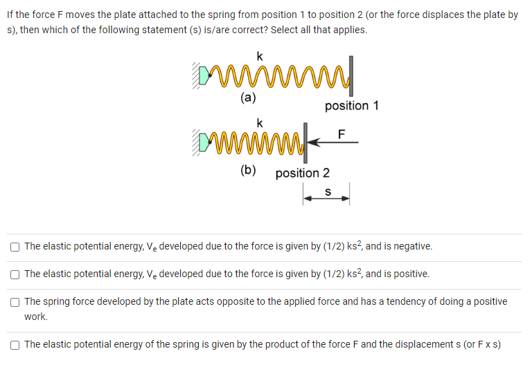 If the force F moves the plate attached to the spring from position 1 to position 2 (or the force displaces the plate by s), then which of the following statement (s) is/are correct? Select all that applies. (b) position 2 The elastic potential energy, Ve developed due to the force is given by (1/2)ks2, and is negative. The elastic potential energy, Ve developed due to the force is given by (1/2)ks2, and is positive. The spring force developed by the plate acts opposite to the applied force and has a tendency of doing a positive work. The elastic potential energy of the spring is given by the product of the force F and the displacement s (or F×s)