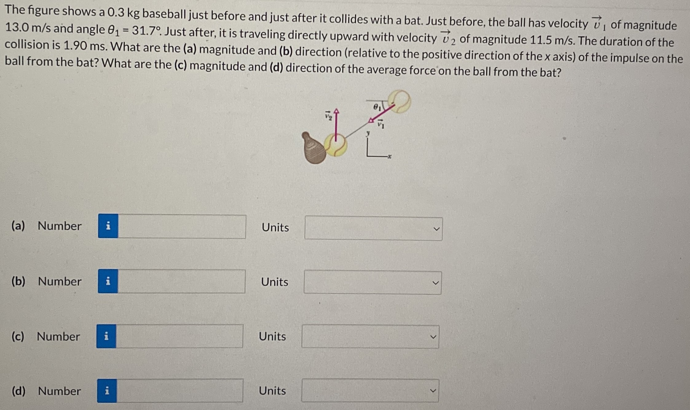 The figure shows a 0.3 kg baseball just before and just after it collides with a bat. Just before, the ball has velocity v→1 of magnitude 13.0 m/s and angle θ1 = 31.7∘. Just after, it is traveling directly upward with velocity v→2 of magnitude 11.5 m/s. The duration of the collision is 1.90 ms. What are the (a) magnitude and (b) direction (relative to the positive direction of the x axis) of the impulse on the ball from the bat? What are the (c) magnitude and (d) direction of the average force on the ball from the bat? (a) Number Units (b) Number Units (c) Number Units (d) Number Units