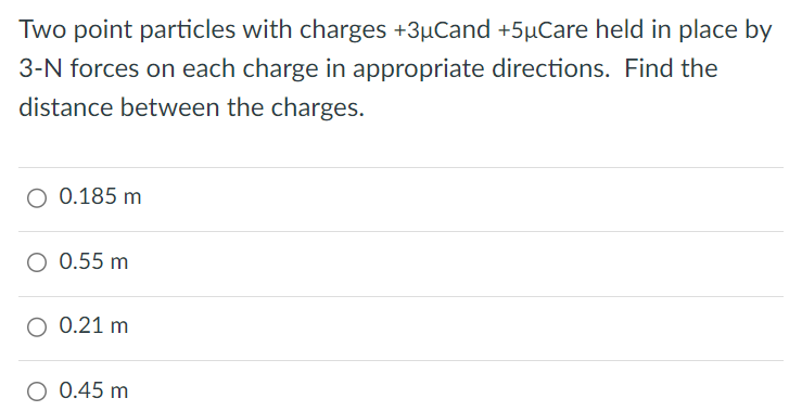 Two point particles with charges +3μC and +5μC are held in place by 3−N forces on each charge in appropriate directions. Find the distance between the charges. 0.185 m 0.55 m 0.21 m 0.45 m