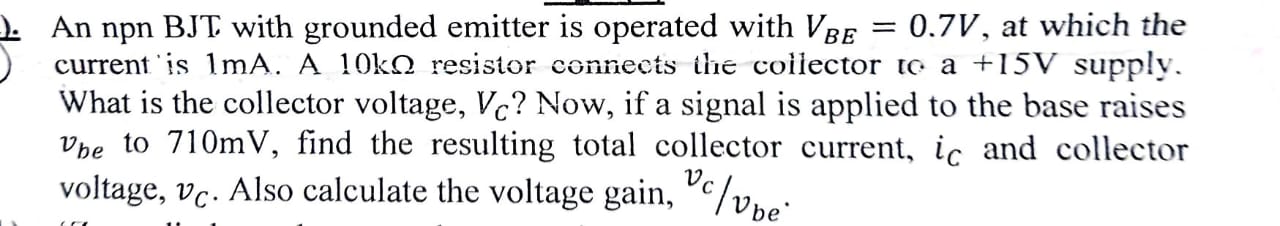 An npn BJT with grounded emitter is operated with VBE = 0.7 V, at which the current is 1 mA. A 10 kΩ resistor connects the collector to a +15 V supply. What is the collector voltage, VC? Now, if a signal is applied to the base raises vbe to 710 mV, find the resulting total collector current, iC and collector voltage, vC. Also calculate the voltage gain, vc/vbe.