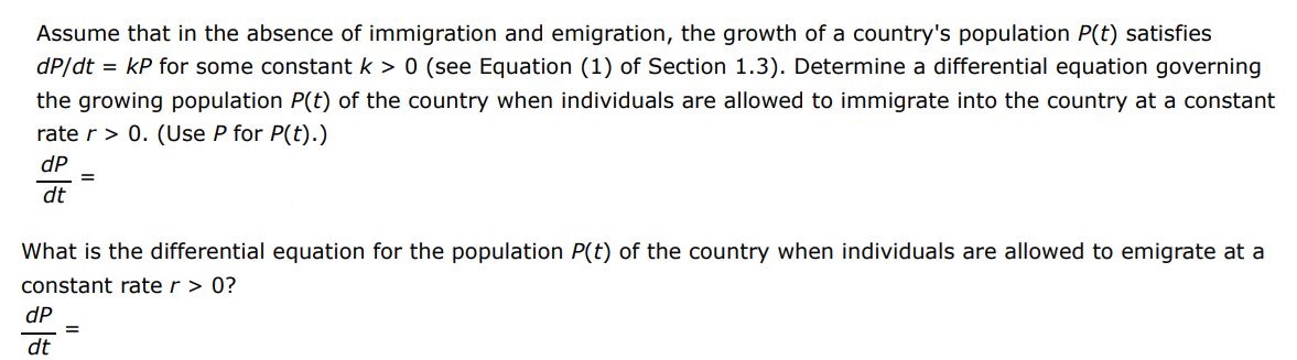 Assume that in the absence of immigration and emigration, the growth of a country's population P(t) satisfies dP/dt = kP for some constant k > 0 (see Equation (1) of Section 1.3). Determine a differential equation governing the growing population P(t) of the country when individuals are allowed to immigrate into the country at a constant rate r > 0. (Use P for P(t).) dP dt What is the differential equation for the population P(t) of the country when individuals are allowed to emigrate at a constant rate r > 0?