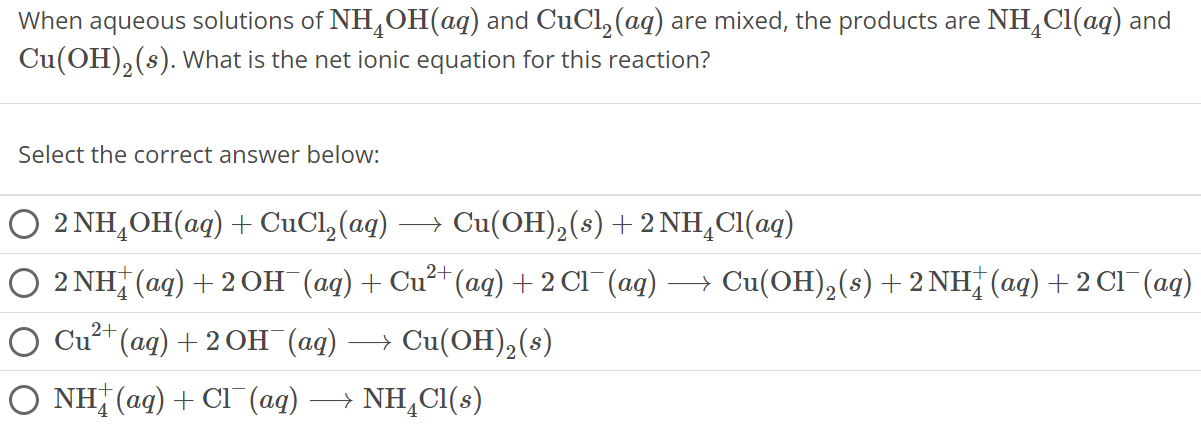 When aqueous solutions of NH4 OH(aq) and CuCl2(aq) are mixed, the products are NH4 Cl(aq) and Cu(OH)2(s). What is the net ionic equation for this reaction? Select the correct answer below: 2NH4OH(aq) + CuCl2(aq) ⟶ Cu(OH)2(s) + 2NH4 Cl(aq) 2NH4+(aq) + 2OH−(aq) + Cu2+(aq) + 2Cl−(aq) ⟶ Cu(OH)2(s) + 2 NH4+(aq) + 2 Cl−(aq) Cu2+(aq) + 2OH−(aq) ⟶ Cu(OH)2(s) NH4+(aq) + Cl−(aq) ⟶ NH4 Cl(s)