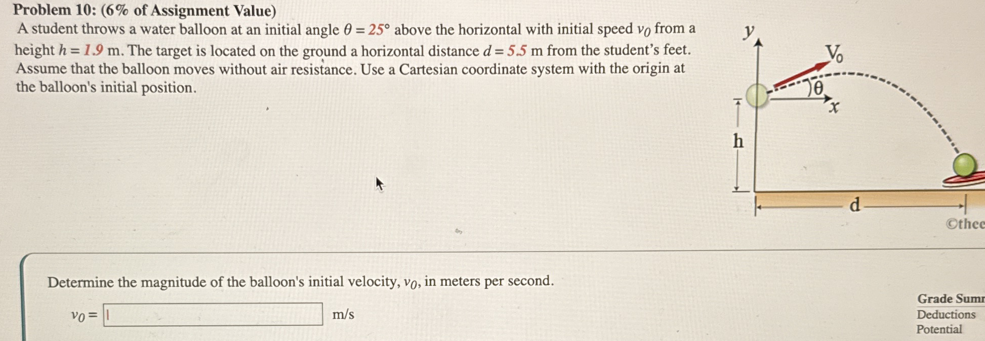 A student throws a water balloon at an initial angle θ = 25∘ above the horizontal with initial speed v0 from a height h = 1.9 m. The target is located on the ground a horizontal distance d = 5.5 m from the student's feet. Assume that the balloon moves without air resistance. Use a Cartesian coordinate system with the origin at the balloon's initial position. Determine the magnitude of the balloon's initial velocity, v0, in meters per second. v0 = m/s