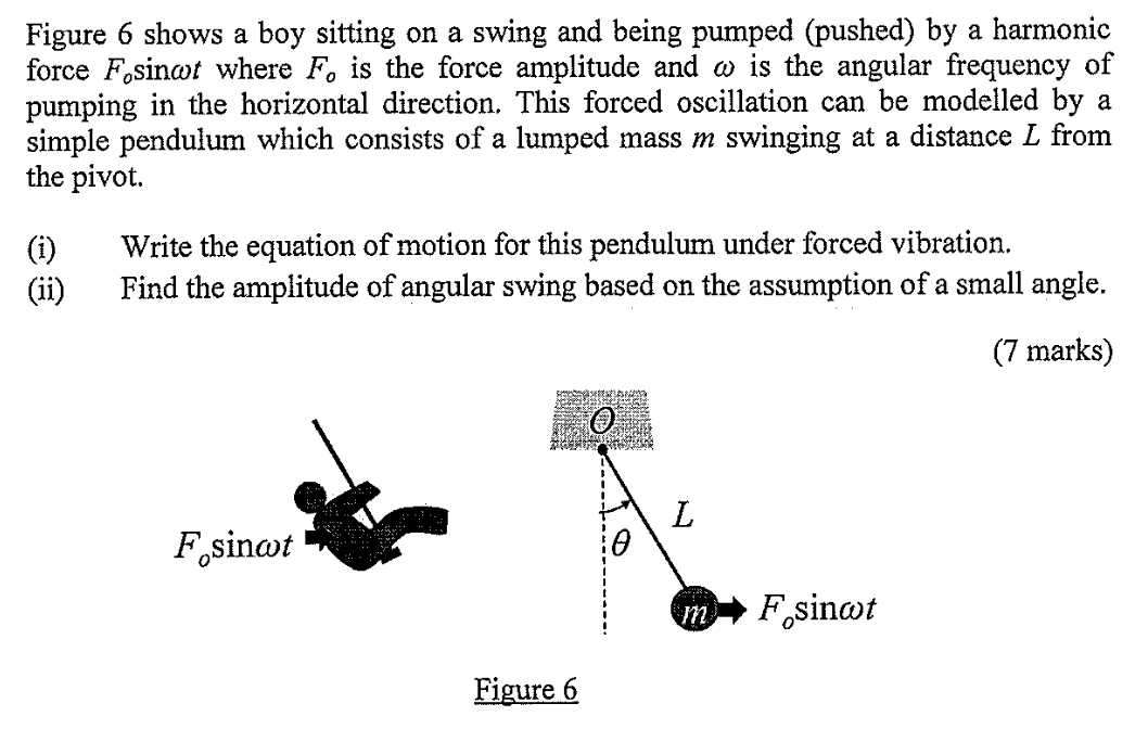 Figure 6 shows a boy sitting on a swing and being pumped (pushed) by a harmonic force Fosin⁡ωt where Fo is the force amplitude and ω is the angular frequency of pumping in the horizontal direction. This forced oscillation can be modelled by a simple pendulum which consists of a lumped mass m swinging at a distance L from the pivot. (i) Write the equation of motion for this pendulum under forced vibration. (ii) Find the amplitude of angular swing based on the assumption of a small angle. (7 marks) Figure 6