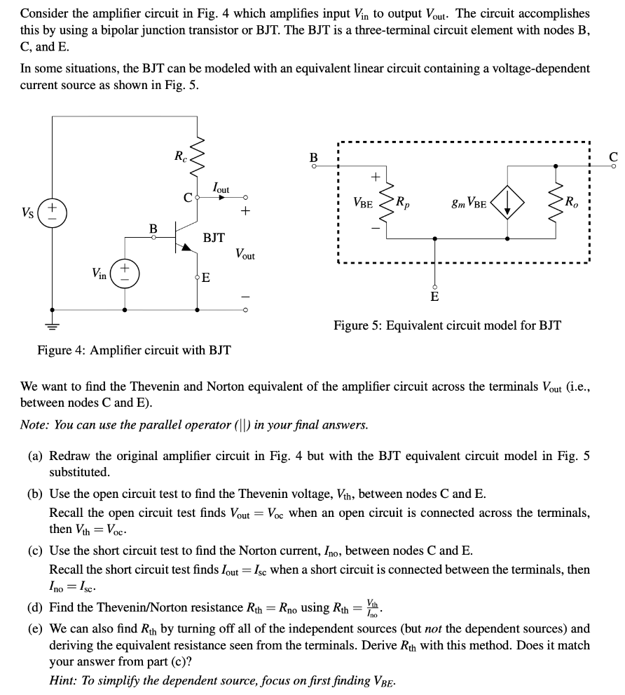 Consider the amplifier circuit in Fig. 4 which amplifies input Vin to output Vout. The circuit accomplishes this by using a bipolar junction transistor or BJT. The BJT is a three-terminal circuit element with nodes B, C, and E. In some situations, the BJT can be modeled with an equivalent linear circuit containing a voltage-dependent current source as shown in Fig. 5. Figure 4: Amplifier circuit with BJT Figure 5: Equivalent circuit model for BJT We want to find the Thevenin and Norton equivalent of the amplifier circuit across the terminals Vout (i. e. , between nodes C and E ). Note: You can use the parallel operator (||) in your final answers. (a) Redraw the original amplifier circuit in Fig. 4 but with the BJT equivalent circuit model in Fig. 5 substituted. (b) Use the open circuit test to find the Thevenin voltage, Vth , between nodes C and E. Recall the open circuit test finds Vout = Voc when an open circuit is connected across the terminals, then Vth = Voc. (c) Use the short circuit test to find the Norton current, Ino, between nodes C and E. Recall the short circuit test finds Iout = Isc when a short circuit is connected between the terminals, then Ino = Isc. (d) Find the Thevenin/Norton resistance Rth = Rno using Rth = Vth Ino. (e) We can also find Rth by turning off all of the independent sources (but not the dependent sources) and deriving the equivalent resistance seen from the terminals. Derive Rth with this method. Does it match your answer from part (c)? Hint: To simplify the dependent source, focus on first finding VBE.