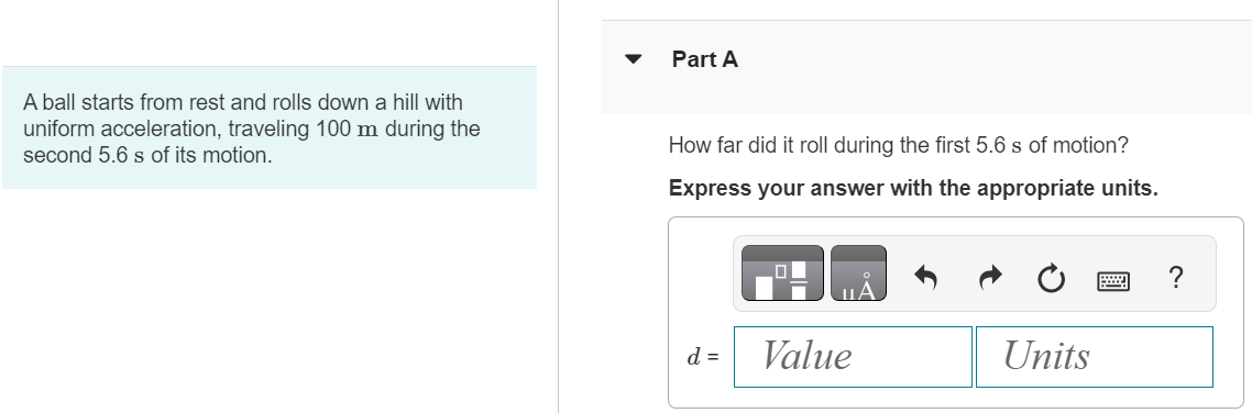 A ball starts from rest and rolls down a hill with uniform acceleration, traveling 100 m during the second 5.6 s of its motion. Part A How far did it roll during the first 5.6 s of motion? Express your answer with the appropriate units. d = 