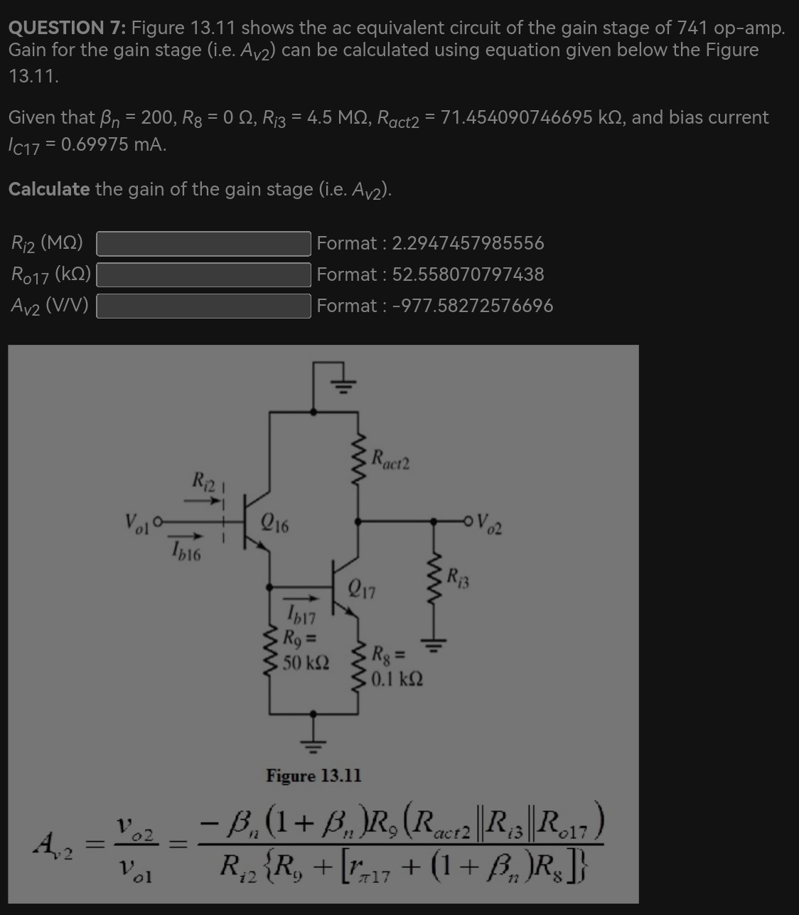 QUESTION 7: Figure 13.11 shows the ac equivalent circuit of the gain stage of 741 op-amp. Gain for the gain stage (i.e. Av2) can be calculated using equation given below the Figure 13.11. Given that βn = 200, R8 = 0 Ω, Ri3 = 4.5 MΩ, Ract2 = 71.454090746695 kΩ, and bias current IC17 = 0.69975 mA. Calculate the gain of the gain stage (i.e. AV2). Ri2(MΩ) Format : 2.2947457985556 R017(kΩ) Format : 52.558070797438 AV2(V/V) Format: -977.58272576696 Figure 13.11 Av2 = vo2 vo1 = −βn(1 + βn)R9(Ract2∥Ri3∥Ro17) Ri2{R9 + [rπ17 + (1 + βn)R8]}