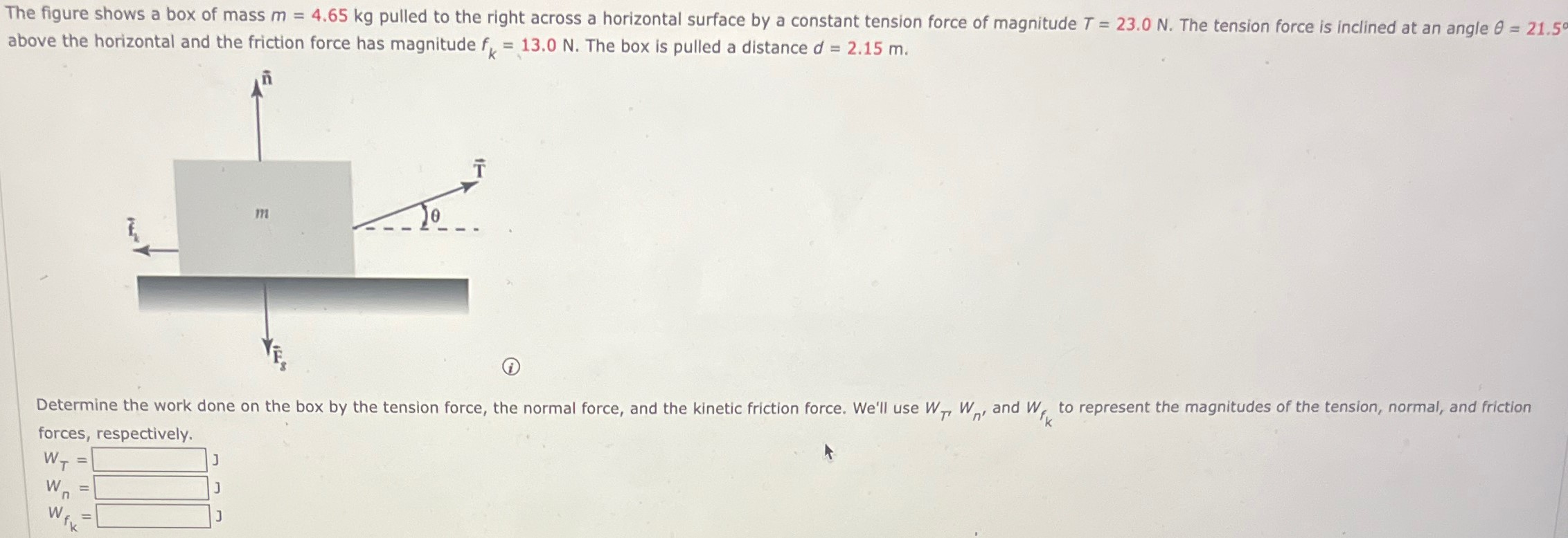 The figure shows a box of mass m = 4.65 kg pulled to the right across a horizontal surface by a constant tension force of magnitude T = 23.0 N. The tension force is inclined at an angle θ = 21.5∘ above the horizontal and the friction force has magnitude fk = 13.0 N. The box is pulled a distance d = 2.15 m. Determine the work done on the box by the tension force, the normal force, and the kinetic friction force. We'll use WT, Wn, and Wfk to represent the magnitudes of the tension, normal, and friction forces, respectively. WT = J Wn = J wfk =