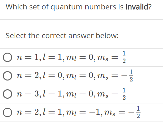 Which set of quantum numbers is invalid? Select the correct answer below: n = 1, l = 1, ml = 0, ms = 1/2 n = 2, l = 0, ml = 0, ms = −1/2 n = 3, l = 1, ml = 0, ms = 1/2 n = 2, l = 1, ml = −1, ms = −1/2 