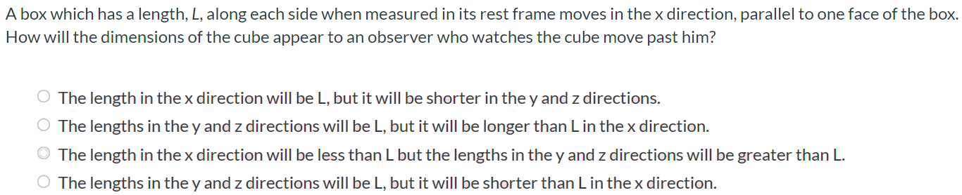 A box which has a length, L, along each side when measured in its rest frame moves in the x direction, parallel to one face of the box. How will the dimensions of the cube appear to an observer who watches the cube move past him? The length in the x direction will be L, but it will be shorter in the y and z directions. The lengths in the y and z directions will be L, but it will be longer than L in the x direction. The length in the x direction will be less than L but the lengths in the y and z directions will be greater than L. The lengths in the y and z directions will be L, but it will be shorter than L in the x direction.