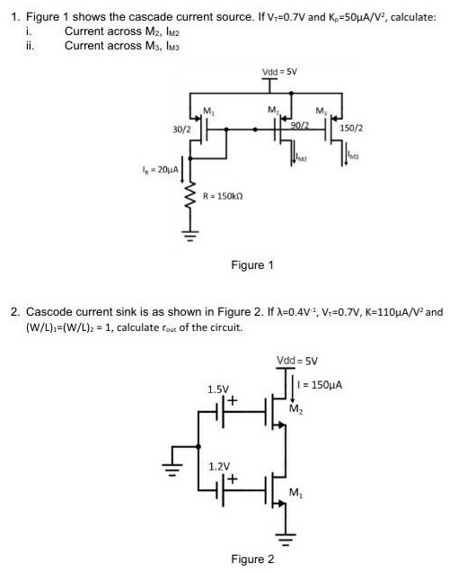 Figure 1 shows the cascade current source. If VT = 0.7 V and KP = 50 μA/V2, calculate: i. Current across M2, lM2 ii. Current across M3, IM3 Figure 1 2. Cascode current sink is as shown in Figure 2. If λ = 0.4 V−1, VT = 0.7 V, K = 110 μA/V2 and (W/L)1 = (W/L)2 = 1, calculate rout of the circuit. Figure 2