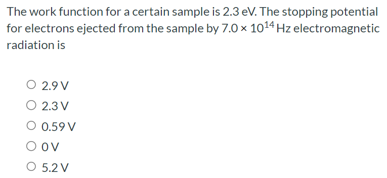 The work function for a certain sample is 2.3 eV. The stopping potential for electrons ejected from the sample by 7.0×1014 Hz electromagnetic radiation is 2.9 V 2.3 V 0.59 V 0 V 5.2 V