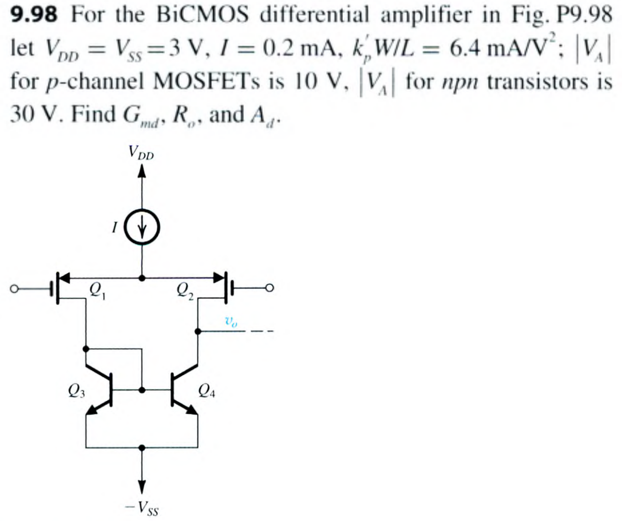 9.98 For the BiCMOS differential amplifier in Fig. P9.98 let VDD = VSS = 3 V, I = 0.2 mA, kp′W/L = 6.4 mA/V2; |VA| for p-channel MOSFETs is 10 V, |VA| for npn transistors is 30 V. Find Gmd, Ro, and Ad.