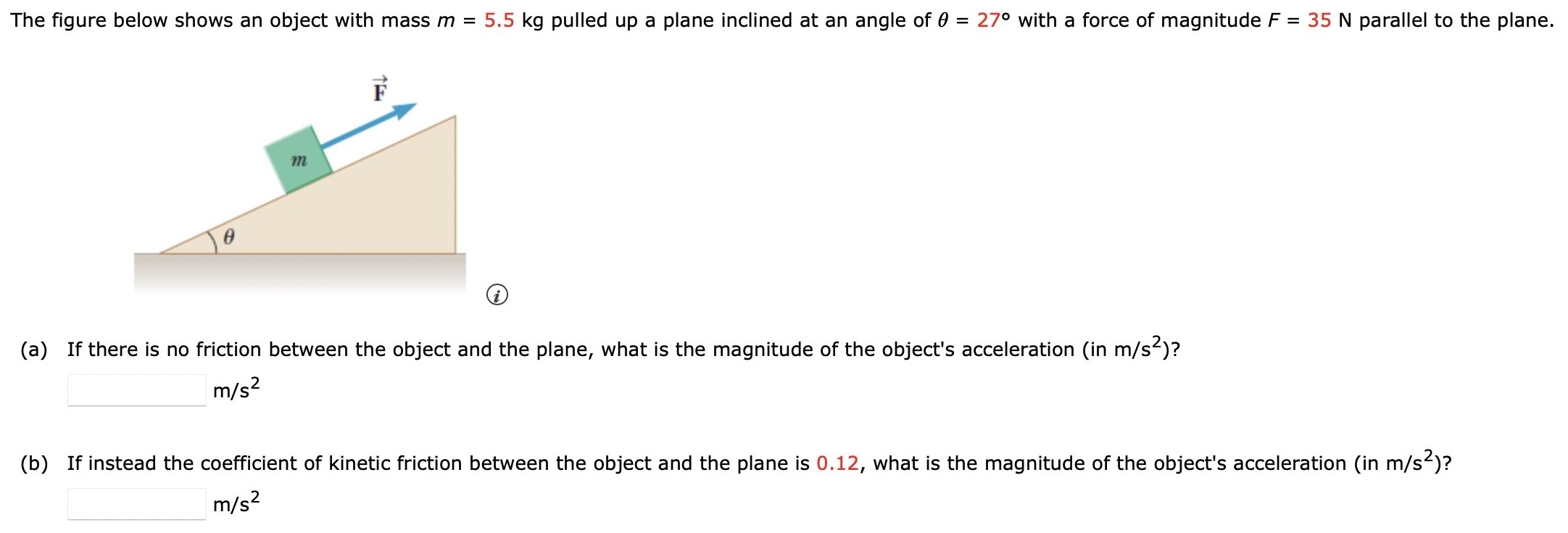 The figure below shows an object with mass m = 5.5 kg pulled up a plane inclined at an angle of θ = 27∘ with a force of magnitude F = 35 N parallel to the plane. (a) If there is no friction between the object and the plane, what is the magnitude of the object's acceleration (in m/s2)? m/s2 (b) If instead the coefficient of kinetic friction between the object and the plane is 0.12, what is the magnitude of the object's acceleration (in m/s2)? m/s2