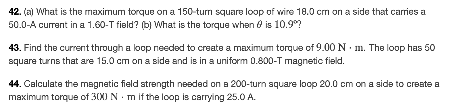 (a) What is the maximum torque on a 150-turn square loop of wire 18.0 cm on a side that carries a 50.0-A current in a 1.60−T field? (b) What is the torque when θ is 10.9∘ ? Find the current through a loop needed to create a maximum torque of 9.00 N⋅m. The loop has 50 square turns that are 15.0 cm on a side and is in a uniform 0.800− T magnetic field. Calculate the magnetic field strength needed on a 200-turn square loop 20.0 cm on a side to create a maximum torque of 300 N⋅m if the loop is carrying 25.0 A. 