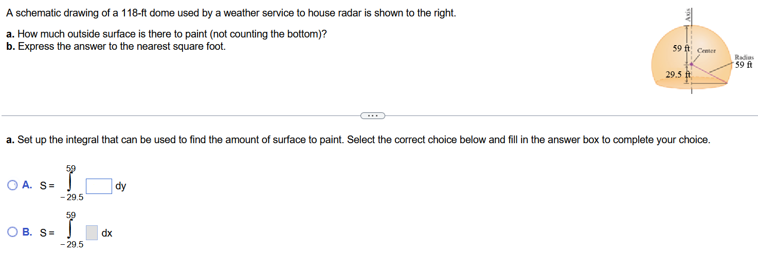 A schematic drawing of a 118-ft dome used by a weather service to house radar is shown to the right. a. How much outside surface is there to paint (not counting the bottom)? b. Express the answer to the nearest square foot. a. Set up the integral that can be used to find the amount of surface to paint. Select the correct choice below and fill in the answer box to complete your choice. A. S = ∫−29.5 59 dy B. S = ∫−29.5 59 dx The outside surface to paint is (Type an exact answer, using π as needed. ) b. The outside surface to paint is approximately (Round to the nearest integer as needed.)