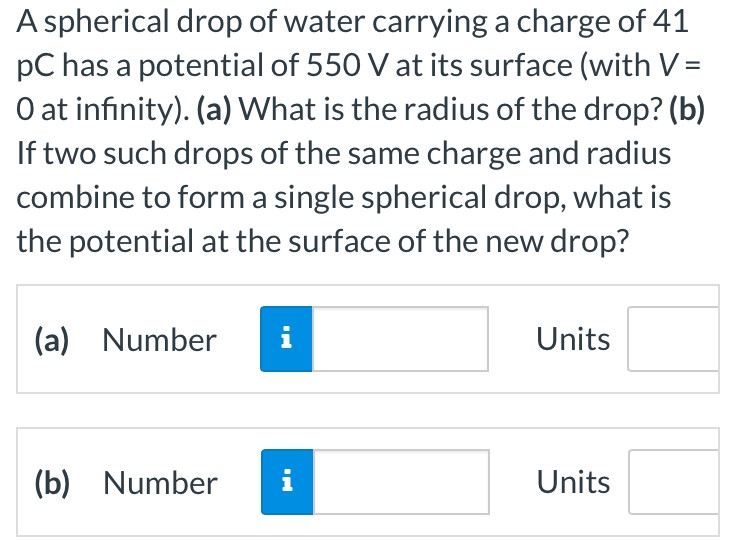 A spherical drop of water carrying a charge of 41 pC has a potential of 550 V at its surface (with V = 0 at infinity). (a) What is the radius of the drop? (b) If two such drops of the same charge and radius combine to form a single spherical drop, what is the potential at the surface of the new drop? (a) Number Units (b) Number Units