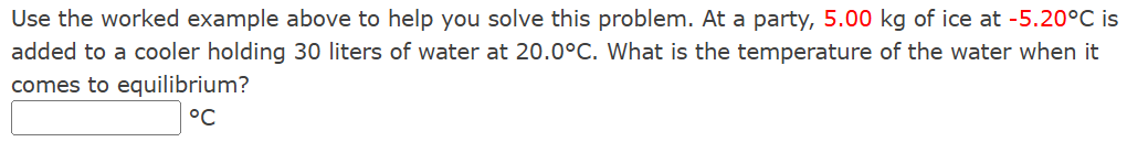 Use the worked example above to help you solve this problem. At a party, 5.00 kg of ice at −5.20∘C is added to a cooler holding 30 liters of water at 20.0∘C. What is the temperature of the water when it comes to equilibrium? ∘C